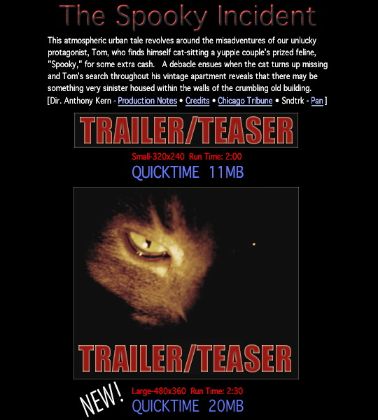 The Spooky Incident - This atmospheric urban tale revolves around the misadventures of our unlucky protagonist, Tom, who finds himself cat-sitting a yuppie couple's prized feline, "Spooky," for some extra cash.  A debacle ensues when the cat turns up missing and Tom's search throughout his vintage apartment reveals that there may be something very sinister housed within the walls of the crumbling old building.  Director Anthony Kern, Production Notes, Credits, Chicago Tribune Article, Soundtrack by pan, links to trailer and teaser.