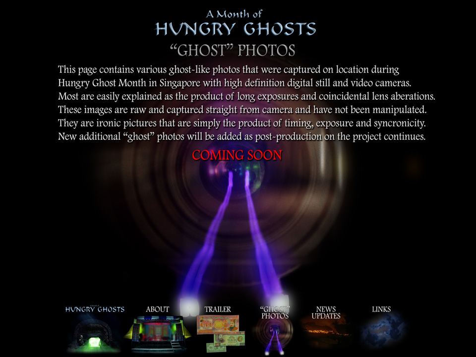 A Month of Hungry Ghosts - "Ghost" Photos - Coming Soon - This page contains various ghost-like photos that were captured on location during Hungry Ghost Month in Singapore with high definition digital still and video cameras.  Most are easily explained as the product of long exposures and coincidental lens aberations.  These images are raw and captured straight from the camera and have not been manipulated.  They are ironic pictures that are simply the product of timing, exposure and syncronicity.  New additional "ghost" photos will be added as post-production on the project continues.
